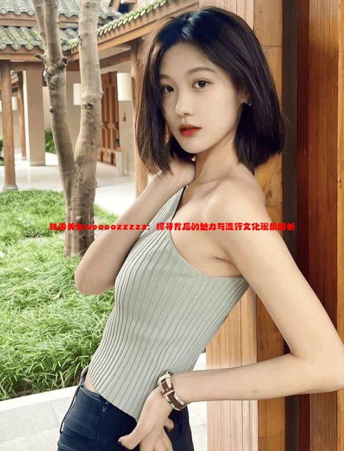 韩国美女woooozzzzz：探寻背后的魅力与流行文化现象解析